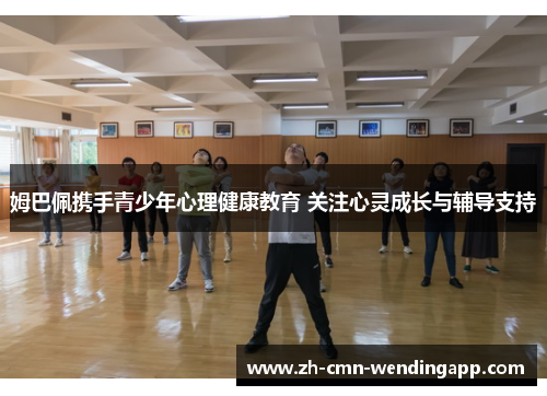 姆巴佩携手青少年心理健康教育 关注心灵成长与辅导支持