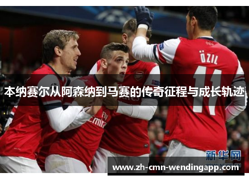 本纳赛尔从阿森纳到马赛的传奇征程与成长轨迹