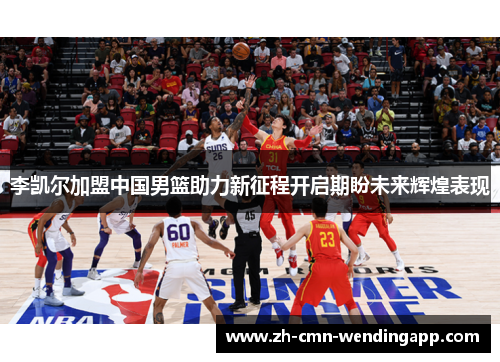 李凯尔加盟中国男篮助力新征程开启期盼未来辉煌表现