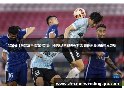 武汉长江与武汉三镇激烈对决 中超赛场再现强强对话 谁能问鼎城市德比荣耀