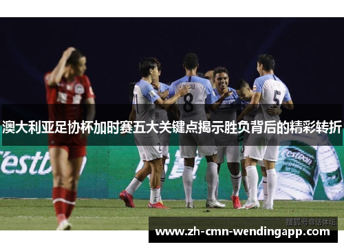 澳大利亚足协杯加时赛五大关键点揭示胜负背后的精彩转折