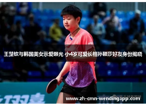 王楚钦与韩国美女示爱曝光 小4岁可爱长相孙颖莎好友身份揭晓