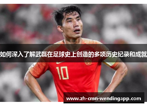 如何深入了解武磊在足球史上创造的多项历史纪录和成就