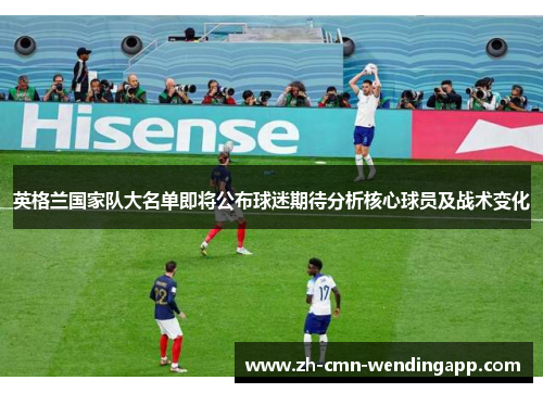 英格兰国家队大名单即将公布球迷期待分析核心球员及战术变化