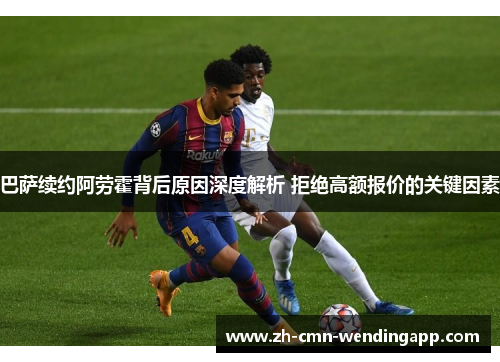 巴萨续约阿劳霍背后原因深度解析 拒绝高额报价的关键因素 巴萨续约阿劳霍背后原因深度解析 拒绝高额报价的关键因素