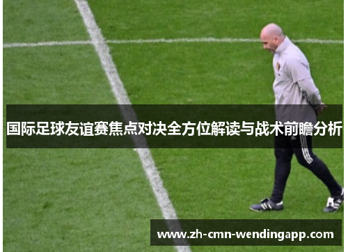 国际足球友谊赛焦点对决全方位解读与战术前瞻分析