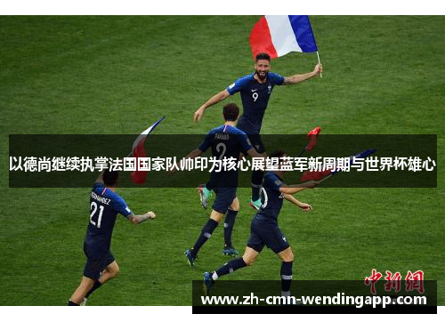 以德尚继续执掌法国国家队帅印为核心展望蓝军新周期与世界杯雄心 以德尚继续执掌法国国家队帅印为核心展望蓝军新周期与世界杯雄心