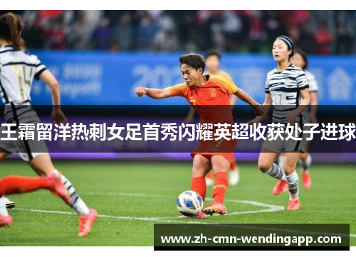 王霜留洋热刺女足首秀闪耀英超收获处子进球